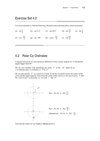 Module 4 – Trigonometry 4.3
Exercise Set 4.2
Use your calculator to find the following. (Round to three decimal places where necessary)
(a) sin (b) sin 2.15 (c) sin 20.4q (d) tan (e) tan
(f) cos (g) sec –40q (h) cosec (i) cot
4.2 Polar Co Ordinates
Using the unit circle we can extend our definition of sine, cosine, tangent etc. to incorporate
angles bigger than 90q
We are very familiar with specifying any point P in the XY plane by its
x co-ordinate and y co-ordinate i.e. P (x, y)
We can also specify P as a point on a circle. To do this we need to know the radius of the
circle and the angle made by a line from the centre of the circle (i.e. the ray) to point P and
the x-axis in the +ve direction. i.e. we want r and T .
Note that the radius (or ray length) is always positive.
S
2
---
3S
2
------
1
8
---
2S
3
------–
3S
2
------–
8S
3
------
Here P(r, T) is P(2, )
S
4
---
Here P(r, T) is P(2, )
(alternatively P(r, T) is P(2, )
3S
2
------
S
2
---–
−3 −2 −1 0 1 2 3
−3
−2
−1
0
1
2
3
−3 −2 −1 0 1 2 3
−3
−2
−1
0
1
2
3
−3 −2 −1 0 1 2 3
−3
−2
−1
0
1
2
3
−3 −2 −1 0 1 2 3
−3
−2
−1
0
1
2
3
P
T
r
−3 −2 −1 0 1 2 3
−3
−2
−1
0
1
2
3
−3 −2 −1 0 1 2 3
−3
−2
−1
0
1
2
3
−3 −2 −1 0 1 2 3
−3
−2
−1
0
1
2
3
T
r
P
 