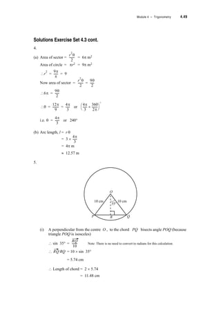 4.34 TPP7184 – Mathematics Tertiary Preparation Level D
Exercise Set 4.8
1. Complete the following
sin (A + B) = + See Note 1
sin (A – B) = –
cos (A + B) = –
cos (A – B) = +
2. Use the formulae in 1 above to find the double angle formulae for
(i) sin 2T
(ii) cos 2T
3. Use the double angle formulae for T and Pythagoras’ Identity (sin2T + cos2T = 1) to
show that
(i) cos2T = (1 + cos 2T)
(ii) sin2T = (1 – cos 2T)
4. Rearrange the formulae in 3 above to get another pair of formulae for the cosine of double
angles.
Being able to write trigonometric functions and express trigonometric ratios in different ways
often enables us to simplify trigonometric expressions or express them in a way that allows us
to differentiate or integrate them. You need to always be looking out for opportunities to
simplify trigonometric expressions.
Follow through the next three examples and then do Exercise Set 4.9. You will have to use
several of the formulae introduced in this module. There are many ways to show each
relationship.
Notes
1. Take care with the signs between the expressions.
1
2
---
1
2
---
 