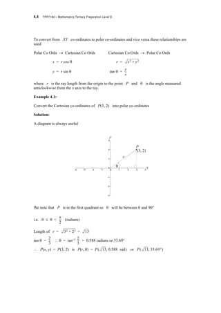 4.4 TPP7184 – Mathematics Tertiary Preparation Level D
To convert from XY co-ordinates to polar co-ordinates and vice versa these relationships are
used
Polar Co Ords o Cartesian Co Ords Cartesian Co Ords o Polar Co Ords
x = r cos T r =
y = r sin T tan T =
where r is the ray length from the origin to the point P and T is the angle measured
anticlockwise from the x axis to the ray.
Example 4.1:
Convert the Cartesian co-ordinates of P(3, 2) into polar co-ordinates
Solution:
A diagram is always useful
We note that P is in the first quadrant so T will be between 0 and 90q
i.e. 0 d T  (radians)
Length of r =
tan T = ? T = tan–1 = 0.588 radians or 33.69q
? P(x, y) = P(3, 2) is P(r, T) = P or P
x2 y2+
y
x
--
−4 −3 −2 −1 0 1 2 3 4
−3
−2
−1
0
1
2
3
−4 −3 −2 −1 0 1 2 3 4
−3
−2
−1
0
1
2
3
P
(3, 2)
y
x
r
T
S
2
---
32 22+ 13=
2
3
---
2
3
---
13 0.588 rad  