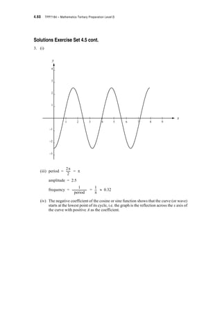 Module 4 – Trigonometry 4.37
4.9 Solving Equations Involving Trigonometric
Functions
In module 2 we found that we could solve systems of equations by drawing their graphs and
identifying the points of intersection. We also showed that we could solve quite complicated
equations by splitting the equation into two parts y1 and y2 and finding the intersection
points of the graphs of y1 and y2 .
This is a powerful technique when the equations are a mixture of e.g. an algebraic function and
a trigonometric function. The most important thing to remember when using the graphical
technique is that numerical values must be substituted into the trigonometric function and the
algebraic function (i.e. you must use RADIANS and not DEGREES).
Follow through this example.
Example 4.10:
Find all solutions of x2 – 1 – sin x = 0
Solution:
We can write the equation as x2 – 1 = sin x
and let y1 = x2 – 1 (which we know will be a parabola)
and y2 = sin x (a graph whose shape we also know)
Draw up a table of values – remember to put the calculator in radian mode.
x – – – – 0
y1 = x2 – 1 1.47 0.39 –0.38 –0.85 –1 –0.85 –0.38 0.39 1.47
y2 = sin x –1 –0.92 –0.71 –0.38 0 0.38 0.71 0.92 1
S
2
---
3S
8
------
S
4
---
S
8
---
S
8
---
S
4
--- 3S
8
------
S
2
---
−1
0
1
2
3
4
−1
0
1
2
3
4
y
y1 = x2 – 1
y2 = sin x
3S
2
------–
3S
2
------–
–S S
2
---–
S
2
---–
S
2
---– S 3S
2
------
xS
2
---–
 