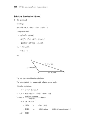 Module 4 – Trigonometry 4.41
Solutions to Exercise Sets
Solutions Exercise Set 4.1 page 4.2
Using the rule 2S radians = 360q
(a) 360q = 2S radians
(b) S (radians) = 180q
(c) 45q = radians
(d) 9.2 (radians) = 527.12q
(e) 3S (radians) = 540q
(f) (3S)q = 0.16 radians
Solutions Exercise Set 4.2 page 4.3
(a) sin
(b) sin 2.15 = 0.837
(c) sin 20.4q = 0.349
(d) tan is undefined
(e) tan
(f) cos – = –0.5
(g) sec –40q = 1.305
(h) cosec
(i) cot
S
4
---
S
2
--- 1=
3S
2
------
1
8
--- 0.126=
2S
3
------
3S–
2
--------- 1=
8S
3
------ 0.577–=
 