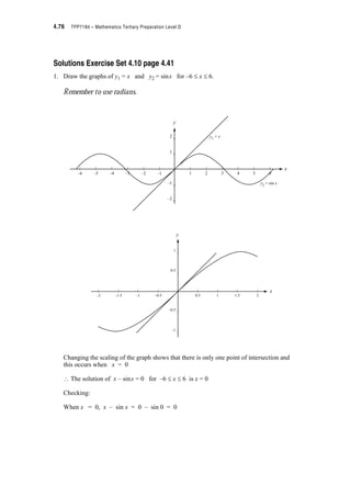 Module 4 – Trigonometry 4.43
Solutions Exercise Set 4.3 cont.
1. continued
(iii)
Note that R is in the third quadrant ? 180q d T  270q or S d T  radians
tan T = = 0.4
? T = tan–10.4
= 21.80q
From the calculator, T = 21.80q. But this puts T in the first quadrant.
? Correct T = (180q + 21.80q) = 201.80q or 3.52 radians
Checking: T is in the third quadrant ✓
tan T = tan 3.52 | 0.4 ✓
In triangle ABO, angle AOB = 21.80q.
The angle we want is T = 180q + 21.80q = 201.80q.
(Vertically opposite angles are equal)
or
R x y  