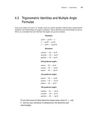 Module 4 – Trigonometry 4.5
Example 4.2:
Convert the polar co-ordinates Q(8, 3.665 rad) into Cartesian co-ordinates.
Solution:
We note that 3.665 rad is an angle in the third quadrant so we expect both x and y to be
negative
x = r cos T ? x = 8 u cos 3.665 = –6.929
y = r sin T ? y = 8 u sin 3.665 = –3.999
? Q(r, T) = Q(8, 3.665 rad) is Q(x, y) = Q(–6.929, –3.999)
Exercise Set 4.3
This is an important set of exercises because in it you will revise
some of the applications of radian measure.
1. Convert (i) P (ii) Q (iii) R (iv) S into polar co-ordinates. (Express T in degrees and
radians) Round answers to 2 decimal places if necessary.
2. Convert P, Q, R, S into Cartesian co-ordinates. Round answers to two decimal places if
necessary.
(i) P(r, T) = P(2, –S)
(ii) Q(r, T) = Q(4.1, 233q)
(iii) R(r, T) = R(5, )
(iv) S(r, T) = S(10, )
−6 −5 −4 −3 −2 −1 0 1 2 3 4 5 6
−5
−4
−3
−2
−1
0
1
2
3
4
5
−6 −5 −4 −3 −2 −1 0 1 2 3 4 5 6
−5
−4
−3
−2
−1
0
1
2
3
4
5
−6 −5 −4 −3 −2 −1 0 1 2 3 4 5 6
−5
−4
−3
−2
−1
0
1
2
3
4
5
−6 −5 −4 −3 −2 −1 0 1 2 3 4 5 6
−5
−4
−3
−2
−1
0
1
2
3
4
5
y
x
Q
P
S
R
7S
2
------
3S
8
------–
 