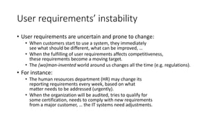 User requirements’ instability
• User requirements are uncertain and prone to change:
• When customers start to use a system, they immediately
see what should be different, what can be improved, …
• When the fulfilling of user requirements affects competitiveness,
these requirements become a moving target.
• The (wo)man-invented world around us changes all the time (e.g. regulations).
• For instance:
• The human resources department (HR) may change its
reporting requirements every week, based on what
matter needs to be addressed (urgently).
• When the organization will be audited, tries to qualify for
some certification, needs to comply with new requirements
from a major customer, … the IT systems need adjustments.
 