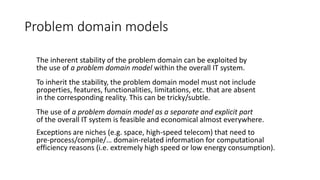 Problem domain models
The inherent stability of the problem domain can be exploited by
the use of a problem domain model within the overall IT system.
To inherit the stability, the problem domain model must not include
properties, features, functionalities, limitations, etc. that are absent
in the corresponding reality. This can be tricky/subtle.
The use of a problem domain model as a separate and explicit part
of the overall IT system is feasible and economical almost everywhere.
Exceptions are niches (e.g. space, high-speed telecom) that need to
pre-process/compile/… domain-related information for computational
efficiency reasons (i.e. extremely high speed or low energy consumption).
 