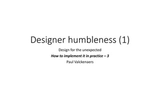 Designer humbleness (1)
Design for the unexpected
How to implement it in practice – 3
Paul Valckenaers
 