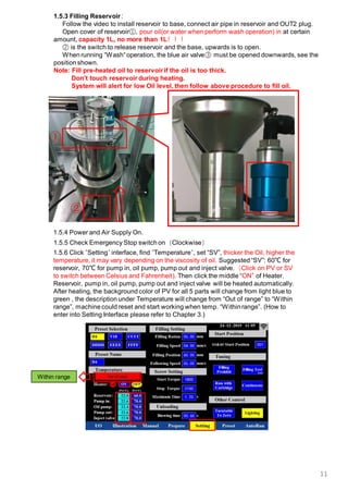 11
1.5.5 Check Emergency Stop switch on（Clockwise）
1.5.3 Filling Reservoir：
Follow the video to install reservoir to base, connect air pipe in reservoir and OUT2 plug.
Open cover of reservoir①, pour oil(or water when perform wash operation) in at certain
amount, capacity 1L, no more than 1L！！！
② is the switch to release reservoir and the base, upwards is to open.
When running “Wash“operation, the blue air valve③ must be opened downwards, see the
position shown.
Note: Fill pre-heated oil to reservoir if the oil is too thick.
Don’t touch reservoir during heating.
System will alert for low Oil level, then follow above procedure to fill oil.
②
①
1.5.6 Click “Setting“ interface, find ”Temperature“, set “SV”, thicker the Oil, higher the
temperature, it may vary depending on the viscosity of oil. Suggested “SV”: 60℃ for
reservoir, 70℃ for pump in, oil pump, pump out and inject valve.（Click on PV or SV
to switch between Celsius and Fahrenheit). Then click the middle “ON” of Heater.
Reservoir, pump in, oil pump, pump out and inject valve will be heated automatically.
After heating, the background color of PV for all 5 parts will change from light blue to
green , the description under Temperature will change from “Out of range” to “Within
range”, machine could reset and start working when temp. “Withinrange”. (How to
enter into Setting Interface please refer to Chapter 3.)
1.5.4 Power and Air Supply On.
③
Within range
 