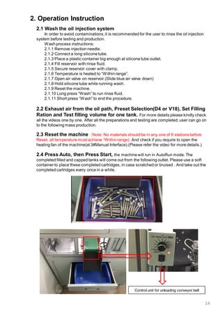 14
2. Operation Instruction
2.1 Wash the oil injection system
In order to avoid contaminations,it is recommended for the user to rinse the oil injection
system before testing and production.
Wash process instructions:
2.1.1 Remove injection needle.
2.1.2 Connect a long silicone tube.
2.1.3 Place a plastic container big enough at silicone tube outlet.
2.1.4 Fill reservoir with rinse fluid.
2.1.5 Secure reservoir cover with clamp.
2.1.6 Temperature is heated to “Within range”.
2.1.7 Open air valve on reservoir.(Slide blue air valve down)
2.1.8 Hold silicone tube while running wash.
2.1.9 Reset the machine.
2.1.10 Long press “Wash” to run rinse fluid.
2.1.11 Short press “Wash”to end the procedure.
2.4 Press Auto, then Press Start, the machine will run in AutoRun mode. The
completed filled and capped tanks will come out from the following outlet. Please use a soft
container to place these completed cartridges, in case scratched or bruised . And take out the
completed cartridges every once in a while.
Control unit for unloading conveyor belt
2.3 Reset the machine（Note: No materials should be in any one of 6 stations before
Reset, all temperature must achieve “Within range). And check if you require to open the
heating fan of the machine(at 3#Manual Interface).(Please refer the video for more details.)
2.2 Exhaust air from the oil path, Preset Selection(D4 or V18), Set Filling
Ration and Test filling volume for one tank. For more details please kindly check
all the videos one by one. After all the preparations and testing are completed, user can go on
to the following mass production.
 