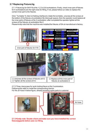 16
2.7 Replacing Fixture/Jig
2.7.1 Fixture/Jig for D4/V18 at No.1,2,3,4,5,6 workstations. Firstly, check inner part of fixtures
for 6 workstations are the right ones for filling, if not, please follow our video to replace the
correct inner part to the fixtures.
Click “Turntable To Zero”at Setting interface to rotate the turntable, unscrew all the screws at
the bottom of the fixtures at workstation No.2(enough space), then the operator could replace all
the inner parts of fixtures at No.2 workstation, after completed the operator tighten all the
screws of the fixtures at workstation No.2.
Please kindly note that the machine was installed the fixtures of D4 at manufacturer’s factory.
inner part of fixtures for V18
① Unscrew all the screws of fixtures at # 2
③ Tighten all the screws at # 2
② Replace all the inner part of
fixtures at workstation 2
2.7.2 Three clamp jaws for work holding fixture at No.5 workstation.
Following the video to install the corresponding clamps.
For the air hose in below figure, already providing spare parts to customer.
2.7.3 Kindly note: Double check and make sure you have installed the correct
fixture/jig/parts before auto run filling.
Air hose
 