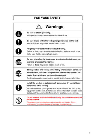 FOR YOURSAFETY
Warnings
Be sure to check grounding.
Improper grounding can cause electric shock or fire.
Be sure to use within the voltage range indicated on the unit.
Failure to do so may cause electric shock or fire.
Plug the power cord into the wall outlet firmly.
Failure to do so can cause the input to heat up and may result in fire.
Make sure that the power plug is clean.
Be sure to unplug the power cord from the wall outlet when you
examine or grease the machine.
Failure to do so may cause electric shock or fire.
Stop operation and unplug immediately whenever you sense any
abnormalities, such as a pungent odor. Immediately contact the
dealer from which you purchased the product.
Continued operation may result in electric shock, fire or malfunction.
Install the product in a place which can endure it’s weight and
conditions while running.
Be sure to leave a space greater than 30cm between the back of the
equipment and the wall. Installation in an insufficient or unstable place
can cause the equipment to fall, overturn, breakdown, or overheat.
Do not attempt to disassemble or modify the core components of
the equipment.
Disassemblyor modificationmay cause electric shocks, fire or
malfunction, no after-sales service will be provided either.
3
 