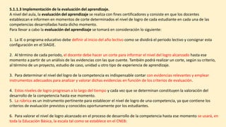 5.1.1.3 Implementación de la evaluación del aprendizaje.
A nivel del aula, la evaluación del aprendizaje se realiza con fines certificadores y consiste en que los docentes
establezcan e informen en momentos de corte determinados el nivel de logro de cada estudiante en cada una de las
competencias desarrolladas hasta dicho momento.
Para llevar a cabo la evaluación del aprendizaje se tomará en consideración lo siguiente:
1. La IE o programa educativo debe definir al inicio del año lectivo como se dividirá el periodo lectivo y consignar esta
configuración en el SIAGIE.
2. Al término de cada periodo, el docente debe hacer un corte para informar el nivel del logro alcanzado hasta ese
momento a partir de un análisis de las evidencias con las que cuente. También podrá realizar un corte, según su criterio,
al término de un proyecto, estudio de caso, unidad u otro tipo de experiencia de aprendizaje.
3. Para determinar el nivel del logro de la competencia es indispensable contar con evidencias relevantes y emplear
instrumentos adecuados para analizar y valorar dichas evidencias en función de los criterios de evaluación.
4. Estos niveles de logro progresan a lo largo del tiempo y cada vez que se determinan constituyen la valoración del
desarrollo de la competencia hasta ese momento.
5. La rúbrica es un instrumento pertinente para establecer el nivel de logro de una competencia, ya que contiene los
criterios de evaluación previstos y conocidos oportunamente por los estudiantes.
6. Para valorar el nivel de logro alcanzado en el proceso de desarrollo de la competencia hasta ese momento se usará, en
toda la Educación Básica, la escala tal como se establece en el CNEB:
 