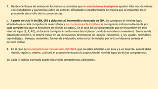 7. Desde el enfoque de evaluación formativa se considera que las conclusiones descriptivas aportan información valiosa
a los estudiantes y sus familias sobre los avances, dificultades y oportunidades de mejora que se requieren en el
proceso de desarrollo de las competencias.
c. A partir de ciclo III de EBR, EBE y ciclos Inicial, Intermedio y Avanzado de EBA. Se consignará el nivel de logro
alcanzado para cada competencia desarrollada y las conclusiones descriptivas se consignarán indispensablemente por
cada competencia que se encuentre en el nivel de logro C. En el caso de las competencias que se encuentren en otro
nivel de logro (B, A, AD), el docente consignará conclusiones descriptivas cuando lo considere conveniente. En el caso de
estudiantes con NEE, se deberá incluir en las conclusiones descriptivas los apoyos educativos y los ajustes razonables
(aprendizajes, tiempos, materiales, formas de evaluación, entre otros) brindados por la IE y el docente durante el
periodo lectivo.
8. En el caso de las competencias transversales del CNEB, que no están adscritas a un área y a un docente, cada IE debe
decidir, según su criterio, cuál será el procedimiento para la asignación del nivel de logro de dichas competencias.
10. Cada IE pública o privada puede desarrollar competencias adicionales.
 