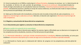 11. Como la evaluación en el CNEB se realiza bajo el enfoque formativo, el proceso no concluye con la determinación de
los resultados al término de cada período de aprendizaje, sino que es un continuum. Una vez determinados los
niveles de logro alcanzados por los estudiantes hasta ese momento, el docente proyecta propósitos para un nuevo
período, retroalimenta procesos y planifica el recojo de nuevas evidencias; se orienta de este modo la mejora continua
de los procesos de aprendizaje y de enseñanza.
12. Dado que la información útil al estudiante y al docente está vinculada al desarrollo de cada competencia, no se
asignará un nivel de logro a cada área curricular. Vale decir, el docente solo registrará e informará el nivel de logro de
cada competencia.
5.1.2 Registro y comunicación del desarrollo de las competencias
5.1.2.1 Documentos para registrar y comunicar el desarrollo de las competencias
a) Registro auxiliar de evaluación de los aprendizajes
Es el instrumento que utiliza el docente para registrar los avances, logros y dificultades que se observan en el progreso de
las competencias de los estudiantes, durante y al final del proceso de aprendizaje.
2. La información obtenida se usará para brindar retroalimentación al estudiante, informar a las familias, así como para
establecer conclusiones descriptivas y los niveles de logro de los estudiantes al finalizar el periodo evaluado.
3. La información es fuente para la elaboración del Informe de progreso de las competencias y del Acta oficial de
evaluación.
 