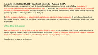 7. A partir del ciclo III de EBR, EBE y ciclos Inicial, Intermedio y Avanzado de EBA.
El informe de progreso registrará el nivel de logro alcanzado en cada competencia desarrollada y se consignará
conclusiones descriptivas cuando el nivel de logro sea C, y, en el caso de otros niveles de logro como B, A o AD cuando el
docente lo considere conveniente. Al finalizar el período lectivo todas las competencias deben haber sido desarrolladas y
por consiguiente tendrán asignado un nivel de logro.
8. En los casos de estudiantes en situación de hospitalización o tratamientos ambulatorios de periodos prolongados, el
Informe de progreso contará con los niveles de logro de las competencias desarrolladas y conclusiones descriptivas sobre
su progreso.
c) Acta Oficial de Evaluación
Es el documento oficial que el director de la IE emite desde el SIAGIE, a partir de la información que los responsables de
cada IE ingresan sobre la trayectoria educativa de los estudiantes. Las Actas consignan la información sobre los niveles de
logro alcanzados por los estudiantes, en cada competencia, en un grado o periodo lectivo.
Se debe tener en cuenta lo siguiente:
 