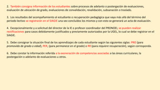 2. También consigna información de los estudiantes sobre procesos de adelanto o postergación de evaluaciones,
evaluación de ubicación de grado, evaluaciones de convalidación, revalidación, subsanación o traslado.
3. Los resultados del acompañamiento al estudiante o recuperación pedagógica que vaya más allá del término del
periodo lectivo se registrarán en el SIAGIE una vez concluidos los mismos y con esto se generará un acta de evaluación.
4. Excepcionalmente y a solicitud del director de la IE o profesor coordinador del PRONOEI, se pueden realizar
rectificaciones para casos debidamente justificados y previamente autorizados por la UGEL, lo cual se debe registrar en el
SIAGIE.
5. Debe consignar la situación final de los aprendizajes de cada estudiante según las siguientes siglas: PRO (para
promovido de grado o edad), PER, (para permanece en el grado) o RR (para requiere recuperación), según corresponda.
6. Debe constar la información referida a la exoneración de competencias asociadas a las áreas curriculares, la
postergación o adelanto de evaluaciones u otros.
 