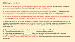 5.1.2.2 Registro en el SIAGIE
1. A lo largo del periodo lectivo, el docente debe consignar el nivel de logro alcanzado por el estudiante solo de las
competencias que se han desarrollado y evaluado explícitamente en cada periodo.
2. Todas las competencias del CNEB así como las competencias adicionales que cada IE pública o privada desarrolle
deben contar con un nivel de logro que describa la situación del estudiante y el SIAGIE permitirá su registro.
3. Al final del periodo lectivo se debe consignar el último nivel de logro alcanzado en cada una de las competencias. Este
nivel de logro es el que se consignó a cada competencia en el último periodo trabajado.
5. A partir del ciclo III de la EBR y EBE, se registrará el nivel de logro alcanzado en cada competencia desarrollada y se
consignarán conclusiones descriptivas cuando el nivel de logro sea C, y, en el caso de otros niveles de logro como B, A o
AD cuando el docente lo considere conveniente. Esta situación se aplica también a los ciclos Inicial, Intermedio y
Avanzado de EBA.
6. Se consignarán las competencias vinculadas a la comunicación, en tres áreas diferentes.
a. Comunicación en lengua materna: (castellano o lengua originaria)
b. Comunicación en segunda lengua:_ (castellano, lengua originaria o idioma extranjero no inglés)
c. Inglés como lengua extranjera / Inglés (de acuerdo a la modalidad).
7. Las II.EE. públicas y privadas deben registrar en el SIAGIE, la información mencionada en los numerales precedentes,
por periodo.
 