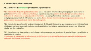 7 DISPOSICIONES COMPLEMENTARIAS
7.1. La evaluación de subsanación procede en los siguientes casos:
7.1.1 Estudiantes de quinto grado de Secundaria que no alcanzaron el mínimo de logro exigido para promoverse de
grado hasta en tres áreas o talleres curriculares, o asignaturas o cursos y dejaron de estudiar por uno o más años. La
evaluación de subsanación se aplica durante el año lectivo o el acompañamiento al estudiante o recuperación
pedagógica que organiza la IE al finalizar el año lectivo. De no alcanzar el mínimo de logro exigido para promoverse de
grado, procede la evaluación cada treinta días hasta lograrlo.
7.1.2 Estudiantes que, al concluir un determinado grado de Educación Secundaria, que no alcanzaron el mínimo de logro
exigido para promoverse de grado hasta con tres áreas o talleres curriculares, o asignaturas o cursos y que dejaron de
estudiar por dos o más años.
7.1.3 Estudiantes con áreas o talleres curriculares, o asignaturas o cursos, pendientes de aprobación por convalidación o
revalidación de estudios.
La evaluación de subsanación se aplica durante el año lectivo o en el acompañamiento o recuperación pedagógica que
organiza la IE al finalizar el año lectivo.
 