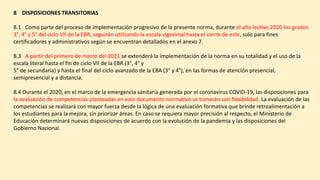 8 DISPOSICIONES TRANSITORIAS
8.1 Como parte del proceso de implementación progresivo de la presente norma, durante el año lectivo 2020 los grados
3°, 4° y 5° del ciclo VII de la EBR, seguirán utilizando la escala vigesimal hasta el cierre de este, solo para fines
certificadores y administrativos según se encuentran detallados en el anexo 7.
8.3 A partir del primero de marzo del 2021 se extenderá la implementación de la norma en su totalidad y el uso de la
escala literal hasta el fin de ciclo VII de la EBR (3°, 4° y
5° de secundaria) y hasta el final del ciclo avanzado de la EBA (3° y 4°), en las formas de atención presencial,
semipresencial y a distancia.
8.4 Durante el 2020, en el marco de la emergencia sanitaria generada por el coronavirus COVID-19, las disposiciones para
la evaluación de competencias planteadas en este documento normativo se tomarán con flexibilidad. La evaluación de las
competencias se realizará con mayor fuerza desde la lógica de una evaluación formativa que brinde retroalimentación a
los estudiantes para la mejora, sin priorizar áreas. En caso se requiera mayor precisión al respecto, el Ministerio de
Educación determinará nuevas disposiciones de acuerdo con la evolución de la pandemia y las disposiciones del
Gobierno Nacional.
 