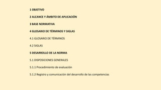 1 OBJETIVO
2 ALCANCE Y ÁMBITO DE APLICACIÓN
3 BASE NORMATIVA
4 GLOSARIO DE TÉRMINOS Y SIGLAS
4.1 GLOSARIO DE TÉRMINOS
4.2 SIGLAS
5 DESARROLLO DE LA NORMA
5.1 DISPOSICIONES GENERALES
5.1.1 Procedimiento de evaluación
5.1.2 Registro y comunicación del desarrollo de las competencias
 