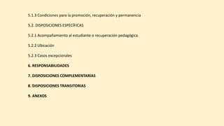 5.1.3 Condiciones para la promoción, recuperación y permanencia
5.2. DISPOSICIONES ESPECÍFICAS
5.2.1 Acompañamiento al estudiante o recuperación pedagógica.
5.2.2 Ubicación
5.2.3 Casos excepcionales
6. RESPONSABILIDADES
7. DISPOSICIONES COMPLEMENTARIAS
8. DISPOSICIONES TRANSITORIAS
9. ANEXOS
 