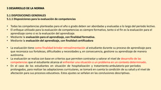 5 DESARROLLO DE LA NORMA
5.1 DISPOSICIONES GENERALES
5.1.1 Disposiciones para la evaluación de competencias
• Todas las competencias planteadas para el año o grado deben ser abordadas y evaluadas a lo largo del periodo lectivo.
• El enfoque utilizado para la evaluación de competencias es siempre formativo, tanto si el fin es la evaluación para el
aprendizaje como si es la evaluación del aprendizaje.
• Mediante la evaluación para el aprendizaje, con finalidad formativa.
• Mediante la evaluación del aprendizaje, con finalidad certificadora
• La evaluación tiene como finalidad brindar retroalimentación al estudiante durante su proceso de aprendizaje para
que reconozca sus fortalezas, dificultades y necesidades y, en consecuencia, gestione su aprendizaje de manera
autónoma.
• La evaluación se realiza con base en criterios que permiten contrastar y valorar el nivel de desarrollo de las
competencias que el estudiante alcanza al enfrentar una situación o un problema en un contexto determinado.
• En el caso de los estudiantes en situación de hospitalización y tratamiento ambulatorio por períodos
prolongados, para realizar las adaptaciones curriculares, se tomará en cuenta la condición de su salud y el nivel de
afectación para sus procesos educativos. Estos ajustes se señalan en las conclusiones descriptivas.
 