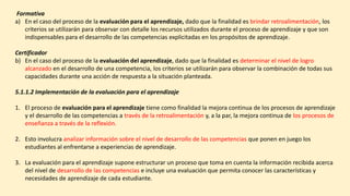 Formativa
a) En el caso del proceso de la evaluación para el aprendizaje, dado que la finalidad es brindar retroalimentación, los
criterios se utilizarán para observar con detalle los recursos utilizados durante el proceso de aprendizaje y que son
indispensables para el desarrollo de las competencias explicitadas en los propósitos de aprendizaje.
Certificador
b) En el caso del proceso de la evaluación del aprendizaje, dado que la finalidad es determinar el nivel de logro
alcanzado en el desarrollo de una competencia, los criterios se utilizarán para observar la combinación de todas sus
capacidades durante una acción de respuesta a la situación planteada.
5.1.1.2 Implementación de la evaluación para el aprendizaje
1. El proceso de evaluación para el aprendizaje tiene como finalidad la mejora continua de los procesos de aprendizaje
y el desarrollo de las competencias a través de la retroalimentación y, a la par, la mejora continua de los procesos de
enseñanza a través de la reflexión.
2. Esto involucra analizar información sobre el nivel de desarrollo de las competencias que ponen en juego los
estudiantes al enfrentarse a experiencias de aprendizaje.
3. La evaluación para el aprendizaje supone estructurar un proceso que toma en cuenta la información recibida acerca
del nivel de desarrollo de las competencias e incluye una evaluación que permita conocer las características y
necesidades de aprendizaje de cada estudiante.
 
