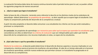 La evaluación formativa debe darse de manera continua durante todo el periodo lectivo para lo cual, se pueden utilizar
las siguientes preguntas de manera secuencial:
a. ¿Qué se espera que logre el estudiante?
Sobre la base de ello, el docente –teniendo como referente lo descrito en los distintos niveles de los estándares de
aprendizaje– deberá determinar los propósitos de aprendizaje, es decir aquello que se espera logre el estudiante. Esto
implica la comprensión profunda del desarrollo de la competencia a evaluar.
A partir de estos propósitos el docente debe comunicar a sus estudiantes los criterios con los que serán evaluados y
promover su comprensión.
En conclusión, los propósitos de aprendizaje son necesarios para saber qué se espera que aprendan los estudiantes y en
concordancia con ellos se determinan los criterios de evaluación que son indispensables para saber qué nivel de
desarrollo de las competencias o los recursos implicados en estas, se espera de los estudiantes.
b. ¿Qué sabe hacer o qué ha aprendido el estudiante?
Mediante las evidencias, el docente podrá determinar el desarrollo de diversos aspectos o recursos implicados en una
competencia, mientras avanza el proceso de enseñanza y de aprendizaje. Al cabo de un tiempo adecuado en el proceso
de enseñanza aprendizaje, existirán nuevas evidencias que permitan conocer si el estudiante ha progresado en el
desarrollo de sus competencias.
 
