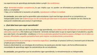 Las experiencias de aprendizaje planteadas deben cumplir dos condiciones:
•Que demanden emplear competencias, lo que implica que no pueden ser afrontadas en periodos breves de tiempo
dada su complejidad.
• Que, en la medida de lo necesario y lo posible, reproduzcan o reflejen la realidad.
En conclusión, para saber qué ha aprendido cada estudiante o qué nivel de logro alcanzó en su competencia, es
indispensable contar con evidencia que nos dé cuenta de qué sabe hacer el estudiante en relación con los criterios de
evaluación establecidos para evaluar el aprendizaje.
c. ¿Qué debe hacer para seguir aprendiendo?
Para garantizar que cada uno de los estudiantes siga aprendiendo, estos deben recibir del docente una retroalimentación
adecuada y oportuna. Ello implica que el docente –teniendo claridad sobre lo que se espera logre el estudiante y aquello
que sabe hacer o ha aprendido– establezca en forma escalonada y gradual los próximos pasos y dialogue con él sobre sus
avances, dificultades y aquello qué podría hacer para mejorar sus producciones y actuaciones.
La retroalimentación no se restringe a momentos específicos: constituye un proceso continuo y necesario para el docente
y habitual para el estudiante.
Evalúa la efectividad de sus estrategias de enseñanza y las ajusta para atender mejor y de forma diferenciada las
necesidades de aprendizaje según las características de sus estudiantes.
En conclusión, para garantizar que los estudiantes sigan aprendiendo, la retroalimentación es indispensable.
 