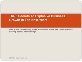 The 3 Secrets To Explosive Business
Growth in The Next Year!
Even When The Economy Stinks, Businesses That Know These Business-
Building Secrets Are Booming!
http://fun-factory-store.net
 