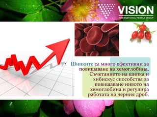 Шипките   са много ефективни за повишаване на хемоглобина. Съчетанието на шипка и хибискус способства за повишаване нивото на хемоглобина и регулира работата на черния дроб. 