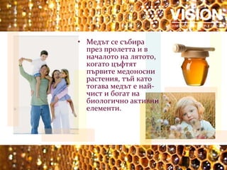 Медът се събира през пролетта и в началото на лятото, когато цъфтят първите медоносни растения, тъй като тогава медът е най-чист и богат на биологично активни елементи.   