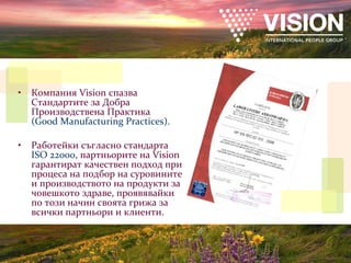 Компания  Vision  спазва Стандартите за Добра Производствена Практика   ( Good Manufacturing Practices) . Работейки съгласно стандарта   ISO 2 2 000 ,  партньорите на  Vision  гарантират качествен подход при процеса на подбор на суровините и производството на продукти за човешкото здраве, проявявайки по този начин своята грижа за всички партньори и клиенти. Партнеры  Vision /  качество производства 