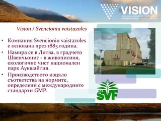 Компания  Svencioniu vaistazoles  е основана през 1883 година. Намира се в Литва, в градчето Швенчьонис - в живописния, екологично чист национален парк Аукшайтия. Производството изцяло съответства на нормите, определени с международните стандарти   GMP . Vision / Svencioniu vaistazoles 