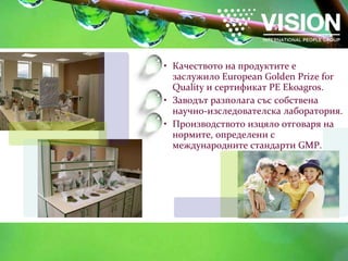 Качеството на продуктите е заслужило  European Golden Prize for Quality  и сертификат  PE Ekoagros . Заводът  разполага със собствена научно-изследователска лаборатория. Производството изцяло отговаря на нормите, определени с международните стандарти  GMP . 