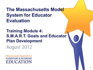 The Massachusetts Model
System for Educator
Evaluation
Training Module 4:
S.M.A.R.T. Goals and Educator
Plan Development
August 2012
1
 