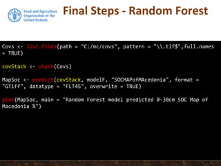 Final Steps - Random Forest
Covs <- list.files(path = "C:/mc/covs", pattern = ".tif$",full.names
= TRUE)
covStack <- stack(Covs)
MapSoc <- predict(covStack, modelF, "SOCMAPofMAcedonia", format =
"GTiff", datatype = "FLT4S", overwrite = TRUE)
plot(MapSoc, main = "Random Forest model predicted 0-30cm SOC Map of
Macedonia %")
 