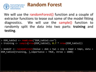 Random Forest
We will use the randomForest() function and a couple of
extractor functions to tease out some of the model fitting
diagnostics. We will use the sample() function to
randomly split the data into two parts: training and
testing.
> DSM_table2 <- read.csv("DSM_table2.csv")
> training <- sample(nrow(DSM_table2), 0.7 * nrow(DSM_table2))
> modelF <- randomForest(Value ~ dem + twi + slp + tmpd + tmpn, data =
DSM_table2[training, ],importance = TRUE, ntree = 1000)
 