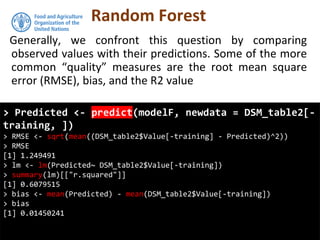 Random Forest
Generally, we confront this question by comparing
observed values with their predictions. Some of the more
common “quality” measures are the root mean square
error (RMSE), bias, and the R2 value
> Predicted <- predict(modelF, newdata = DSM_table2[-
training, ])
> RMSE <- sqrt(mean((DSM_table2$Value[-training] - Predicted)^2))
> RMSE
[1] 1.249491
> lm <- lm(Predicted~ DSM_table2$Value[-training])
> summary(lm)[["r.squared"]]
[1] 0.6079515
> bias <- mean(Predicted) - mean(DSM_table2$Value[-training])
> bias
[1] 0.01450241
 
