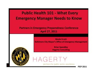 Public Health 101  What Every 
      Public Health 101 ‐ What Every
    Emergency Manager Needs to Know

     Partners in Emergency Preparedness Conference
                      April 27, 2011
                       p      ,

                                      Nicole Errett
                Baltimore City Mayor s Office of Emergency Management
                Baltimore City Mayor’s Office of Emergency Management

                                  Brian Spendley
                                 Hagerty Consulting




1
                                                           PIEP 2011
 