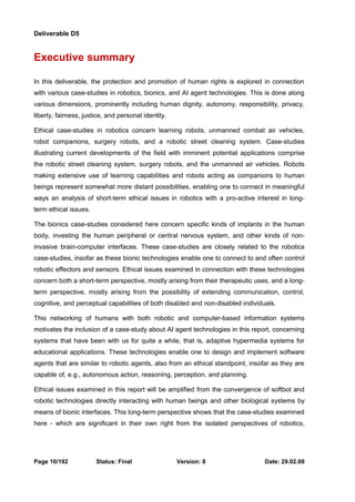 Deliverable D5 
Executive summary 
In this deliverable, the protection and promotion of human rights is explored in connection 
with various case-studies in robotics, bionics, and AI agent technologies. This is done along 
various dimensions, prominently including human dignity, autonomy, responsibility, privacy, 
liberty, fairness, justice, and personal identity. 
Ethical case-studies in robotics concern learning robots, unmanned combat air vehicles, 
robot companions, surgery robots, and a robotic street cleaning system. Case-studies 
illustrating current developments of the field with imminent potential applications comprise 
the robotic street cleaning system, surgery robots, and the unmanned air vehicles. Robots 
making extensive use of learning capabilities and robots acting as companions to human 
beings represent somewhat more distant possibilities, enabling one to connect in meaningful 
ways an analysis of short-term ethical issues in robotics with a pro-active interest in long-term 
ethical issues. 
The bionics case-studies considered here concern specific kinds of implants in the human 
body, investing the human peripheral or central nervous system, and other kinds of non-invasive 
brain-computer interfaces. These case-studies are closely related to the robotics 
case-studies, insofar as these bionic technologies enable one to connect to and often control 
robotic effectors and sensors. Ethical issues examined in connection with these technologies 
concern both a short-term perspective, mostly arising from their therapeutic uses, and a long-term 
perspective, mostly arising from the possibility of extending communication, control, 
cognitive, and perceptual capabilities of both disabled and non-disabled individuals. 
This networking of humans with both robotic and computer-based information systems 
motivates the inclusion of a case-study about AI agent technologies in this report, concerning 
systems that have been with us for quite a while, that is, adaptive hypermedia systems for 
educational applications. These technologies enable one to design and implement software 
agents that are similar to robotic agents, also from an ethical standpoint, insofar as they are 
capable of, e.g., autonomous action, reasoning, perception, and planning. 
Ethical issues examined in this report will be amplified from the convergence of softbot and 
robotic technologies directly interacting with human beings and other biological systems by 
means of bionic interfaces. This long-term perspective shows that the case-studies examined 
here - which are significant in their own right from the isolated perspectives of robotics, 
Page 10/192 Status: Final Version: 8 Date: 29.02.08 
 