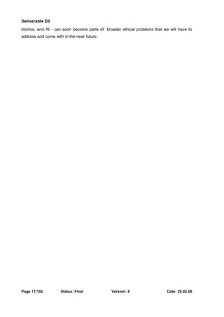 Deliverable D5 
bionics, and AI - can soon become parts of broader ethical problems that we will have to 
address and come with in the near future. 
Page 11/192 Status: Final Version: 8 Date: 29.02.08 
 