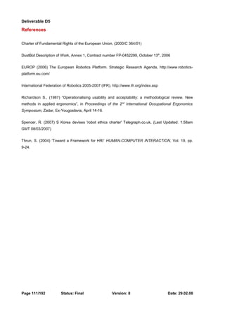 Deliverable D5 
References 
Charter of Fundamental Rights of the European Union, (2000/C 364/01) 
DustBot Description of Work, Annex 1, Contract number FP-0452299, October 13th, 2006 
EUROP (2006) The European Robotics Platform. Strategic Research Agenda, http://www.robotics-platform. 
eu.com/ 
International Federation of Robotics 2005-2007 (IFR), http://www.ifr.org/index.asp 
Richardson S., (1987) “Operationalising usability and acceptability: a methodological review. New 
methods in applied ergonomics”, in Proceedings of the 2nd International Occupational Ergonomics 
Symposium, Zadar, Ex-Yougoslavia, April 14-16. 
Spencer, R. (2007) S Korea devises 'robot ethics charter' Telegraph.co.uk, (Last Updated: 1:58am 
GMT 08/03/2007) 
Thrun, S. (2004) ‘Toward a Framework for HRI’ HUMAN-COMPUTER INTERACTION, Vol. 19, pp. 
9-24. 
Page 111/192 Status: Final Version: 8 Date: 29.02.08 
 