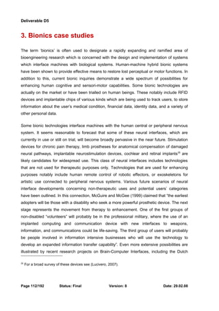 Deliverable D5 
3. Bionics case studies 
The term ‘bionics’ is often used to designate a rapidly expanding and ramified area of 
bioengineering research which is concerned with the design and implementation of systems 
which interface machines with biological systems. Human-machine hybrid bionic systems 
have been shown to provide effective means to restore lost perceptual or motor functions. In 
addition to this, current bionic inquiries demonstrate a wide spectrum of possibilities for 
enhancing human cognitive and sensori-motor capabilities. Some bionic technologies are 
actually on the market or have been trialled on human beings. These notably include RFID 
devices and implantable chips of various kinds which are being used to track users, to store 
information about the user’s medical condition, financial data, identity data, and a variety of 
other personal data. 
Some bionic technologies interface machines with the human central or peripheral nervous 
system. It seems reasonable to forecast that some of these neural interfaces, which are 
currently in use or still on trial, will become broadly pervasive in the near future. Stimulation 
devices for chronic pain therapy, limb prostheses for anatomical compensation of damaged 
neural pathways, implantable neurostimulation devices, cochlear and retinal implants35 are 
likely candidates for widespread use. This class of neural interfaces includes technologies 
that are not used for therapeutic purposes only. Technologies that are used for enhancing 
purposes notably include human remote control of robotic effectors, or exoskeletons for 
artistic use connected to peripheral nervous systems. Various future scenarios of neural 
interface developments concerning non-therapeutic uses and potential users’ categories 
have been outlined. In this connection, McGuire and McGee (1999) claimed that “the earliest 
adopters will be those with a disability who seek a more powerful prosthetic device. The next 
stage represents the movement from therapy to enhancement. One of the first groups of 
non-disabled “volunteers” will probably be in the professional military, where the use of an 
implanted computing and communication device with new interfaces to weapons, 
information, and communications could be life-saving. The third group of users will probably 
be people involved in information intensive businesses who will use the technology to 
develop an expanded information transfer capability”. Even more extensive possibilities are 
illustrated by recent research projects on Brain-Computer Interfaces, including the Dutch 
35 For a broad survey of these devices see (Lucivero, 2007). 
Page 112/192 Status: Final Version: 8 Date: 29.02.08 
 