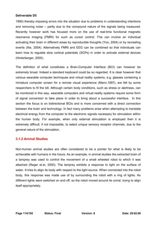 Deliverable D5 
1990) thereby imposing errors into the situation due to problems in understanding intentions 
and removing noise – partly due to the compound nature of the signals being measured. 
Recently however work has focused more on the use of real-time functional magnetic 
resonance imaging (FMRI) for such as cursor control. This can involve an individual 
activating their brain in different areas by reproducible thoughts (Yoo, 2004) or by recreating 
events (Xie, 2004). Alternatively FMRI and EEG can be combined so that individuals can 
learn how to regulate slow cortical potentials (SCPs) in order to activate external devices 
(Hinterberger, 2005). 
The definition of what constitutes a Brain-Computer Interface (BCI) can however be 
extremely broad. Indeed a standard keyboard could be so regarded. It is clear however that 
various wearable computer techniques and virtual reality systems, e.g. glasses containing a 
miniature computer screen for a remote visual experience (Mann,1997), are felt by some 
researchers to fit the bill. Although certain body conditions, such as stress or alertness, can 
be monitored in this way, wearable computers and virtual reality systems require some form 
of signal conversion to take place in order to bring about a successful interface. In this 
section the focus is on bidirectional BCIs and is more concerned with a direct connection 
between the brain and technology. In fact many problems arise when attempting to translate 
electrical energy from the computer to the electronic signals necessary for stimulation within 
the human body. For example, when only external stimulation is employed then it is 
extremely difficult, if not impossible, to select unique sensory receptor channels, due to the 
general nature of the stimulation. 
3.1.2 Animal Studies 
Non-human animal studies are often considered to be a pointer for what is likely to be 
achievable with humans in the future. As an example, in animal studies the extracted brain of 
a lamprey was used to control the movement of a small wheeled robot to which it was 
attached (Reger et.el, 2000). The lamprey exhibits a response to light on the surface of 
water. It tries to align its body with respect to the light source. When connected into the robot 
body, this response was made use of by surrounding the robot with a ring of lights. As 
different lights were switched on and off, so the robot moved around its corral, trying to align 
itself appropriately. 
Page 114/192 Status: Final Version: 8 Date: 29.02.08 
 