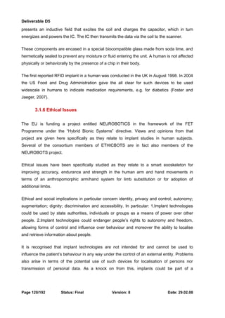 Deliverable D5 
presents an inductive field that excites the coil and charges the capacitor, which in turn 
energizes and powers the IC. The IC then transmits the data via the coil to the scanner. 
These components are encased in a special biocompatible glass made from soda lime, and 
hermetically sealed to prevent any moisture or fluid entering the unit. A human is not affected 
physically or behaviorally by the presence of a chip in their body. 
The first reported RFID implant in a human was conducted in the UK in August 1998. In 2004 
the US Food and Drug Administration gave the all clear for such devices to be used 
widescale in humans to indicate medication requirements, e.g. for diabetics (Foster and 
Jaeger, 2007). 
3.1.6 Ethical Issues 
The EU is funding a project entitled NEUROBOTICS in the framework of the FET 
Programme under the “Hybrid Bionic Systems” directive. Views and opinions from that 
project are given here specifically as they relate to implant studies in human subjects. 
Several of the consortium members of ETHICBOTS are in fact also members of the 
NEUROBOTS project. 
Ethical issues have been specifically studied as they relate to a smart exoskeleton for 
improving accuracy, endurance and strength in the human arm and hand movements in 
terms of an anthropomorphic arm/hand system for limb substitution or for adoption of 
additional limbs. 
Ethical and social implications in particular concern identity, privacy and control; autonomy; 
augmentation; dignity; discrimination and accessibility. In particular: 1.Implant technologies 
could be used by state authorities, individuals or groups as a means of power over other 
people. 2.Implant technologies could endanger people’s rights to autonomy and freedom, 
allowing forms of control and influence over behaviour and moreover the ability to localise 
and retrieve information about people. 
It is recognised that implant technologies are not intended for and cannot be used to 
influence the patient’s behaviour in any way under the control of an external entity. Problems 
also arise in terms of the potential use of such devices for localisation of persons nor 
transmission of personal data. As a knock on from this, implants could be part of a 
Page 120/192 Status: Final Version: 8 Date: 29.02.08 
 