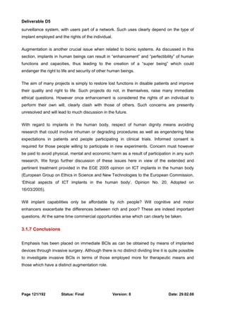 Deliverable D5 
surveillance system, with users part of a network. Such uses clearly depend on the type of 
implant employed and the rights of the individual. 
Augmentation is another crucial issue when related to bionic systems. As discussed in this 
section, implants in human beings can result in “enhancement” and “perfectibility” of human 
functions and capacities, thus leading to the creation of a “super being” which could 
endanger the right to life and security of other human beings. 
The aim of many projects is simply to restore lost functions in disable patients and improve 
their quality and right to life. Such projects do not, in themselves, raise many immediate 
ethical questions. However once enhancement is considered the rights of an individual to 
perform their own will, clearly clash with those of others. Such concerns are presently 
unresolved and will lead to much discussion in the future. 
With regard to implants in the human body, respect of human dignity means avoiding 
research that could involve inhuman or degrading procedures as well as engendering false 
expectations in patients and people participating in clinical trials. Informed consent is 
required for those people willing to participate in new experiments. Concern must however 
be paid to avoid physical, mental and economic harm as a result of participation in any such 
research. We forgo further discussion of these issues here in view of the extended and 
pertinent treatment provided in the EGE 2005 opinion on ICT implants in the human body 
(European Group on Ethics in Science and New Technologies to the European Commission, 
‘Ethical aspects of ICT implants in the human body’, Opinion No. 20, Adopted on 
16/03/2005). 
Will implant capabilities only be affordable by rich people? Will cognitive and motor 
enhancers exacerbate the differences between rich and poor? These are indeed important 
questions. At the same time commercial opportunities arise which can clearly be taken. 
3.1.7 Conclusions 
Emphasis has been placed on immediate BCIs as can be obtained by means of implanted 
devices through invasive surgery. Although there is no distinct dividing line it is quite possible 
to investigate invasive BCIs in terms of those employed more for therapeutic means and 
those which have a distinct augmentation role. 
Page 121/192 Status: Final Version: 8 Date: 29.02.08 
 
