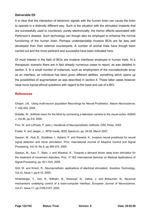 Deliverable D5 
It is clear that the interaction of electronic signals with the human brain can cause the brain 
to operate in a distinctly different way. Such is the situation with the stimulator implants that 
are successfully used to counteract, purely electronically, the tremor effects associated with 
Parkinson’s disease. Such technology can though also be employed to enhance the normal 
functioning of the human brain. Perhaps understandably invasive BCIs are far less well 
developed than their external counterparts. A number of animal trials have though been 
carried out and the more pertinent and successful have been indicated here. 
Of most interest in the field of BCIs are invasive interfaces employed in human trails. In a 
therapeutic scenario there are in fact already numerous cases to report, as was detailed in 
section 3. In a small number of instances, such as employment of the microelectrode array 
as an interface, an individual has been given different abilities, something which opens up 
the possibilities of augmentation as was described in section 4. These latter cases however 
raise more topical ethical questions with regard to the need and use of a BCI. 
References 
Chapin, J.K. Using multi-neuron population Recordings for Neural Prosthetics. Nature Neuroscience, 
7, 452-454, 2004. 
Dobelle, W., Artificial vision for the blind by connecting a television camera to the visual cortex, ASAIO 
J, Vol.46, pp.3-9, 2000. 
Finn, W. and LoPresti, P. (eds.), Handbook of Neuroprosthetic methods, CRC Press, 2003 
Foster, K. and Jaeger, J., RFID Inside, IEEE Spectrum, pp. 24-29, March 2007. 
Gasson, M., Hutt, B., Goodhew, I., Kyberd, P. and Warwick, K., Invasive neural prosthesis for neural 
signal detection and nerve stimulation, Proc. International Journal of Adaptive Control and Signal 
Processing, Vol.19, No.5, pp.365-375, 2005. 
Gasson, M., Aziz, T., Stein, J. and Warwick, K., Towards a demand driven deep brain stimulator for 
the treatment of movement disorders, Proc. 3rd IEE International Seminar on Medical Applications of 
Signal Processing, pp.16/1-16/4, 2005. 
Grill, W. and Kirsch, R., Neuroprosthetic applications of electrical stimulation, Assistive Technology, 
Vol.12, Issue.1, pp.6-16, 2000. 
Hinterberger, T., Veit, R., Wilhelm, B., Weiscopf, N., Vatine, J. and Birbaumer, N., Neuronal 
mechanisms underlying control of a brain-computer interface, European Journal of Neuroscience, 
Vol.21, Issue.11, pp.3169-3181, 2005. 
Page 122/192 Status: Final Version: 8 Date: 29.02.08 
 