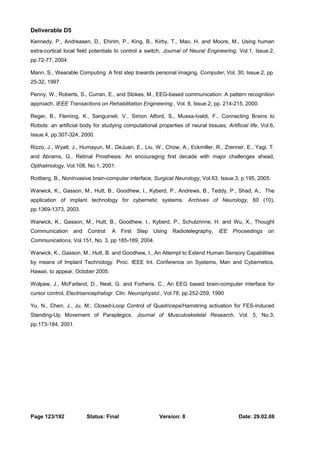 Deliverable D5 
Kennedy, P., Andreasen, D., Ehirim, P., King, B., Kirby, T., Mao, H. and Moore, M., Using human 
extra-cortical local field potentials to control a switch, Journal of Neural Engineering, Vol.1, Issue.2, 
pp.72-77, 2004. 
Mann, S., Wearable Computing: A first step towards personal imaging, Computer, Vol. 30, Issue.2, pp. 
25-32, 1997. 
Penny, W., Roberts, S., Curran, E., and Stokes, M., EEG-based communication: A pattern recognition 
approach, IEEE Transactions on Rehabilitation Engineering., Vol. 8, Issue.2, pp. 214-215, 2000. 
Reger, B., Fleming, K., Sanguineti, V., Simon Alford, S., Mussa-Ivaldi, F., Connecting Brains to 
Robots: an artificial body for studying computational properties of neural tissues, Artificial life, Vol.6, 
Issue.4, pp.307-324, 2000. 
Rizzo, J., Wyatt, J., Humayun, M., DeJuan, E., Liu, W., Chow, A., Eckmiller, R., Zrenner, E., Yagi, T. 
and Abrams, G., Retinal Prosthesis: An encouraging first decade with major challenges ahead, 
Opthalmology, Vol.108, No.1, 2001. 
Roitberg, B., Noninvasive brain-computer interface, Surgical Neurology, Vol.63, Issue.3, p.195, 2005. 
Warwick, K., Gasson, M., Hutt, B., Goodhew, I., Kyberd, P., Andrews, B., Teddy, P., Shad, A., The 
application of implant technology for cybernetic systems. Archives of Neurology, 60 (10), 
pp.1369-1373, 2003. 
Warwick, K., Gasson, M., Hutt, B., Goodhew, I., Kyberd, P., Schulzrinne, H. and Wu, X., Thought 
Communication and Control: A First Step Using Radiotelegraphy, IEE Proceedings on 
Communications, Vol.151, No. 3, pp 185-189, 2004. 
Warwick, K., Gasson, M., Hutt, B. and Goodhew, I., An Attempt to Extend Human Sensory Capabilities 
by means of Implant Technology. Proc. IEEE Int. Conference on Systems, Man and Cybernetics, 
Hawaii, to appear, October 2005. 
Wolpaw, J., McFarland, D., Neat, G. and Forheris, C., An EEG based brain-computer interface for 
cursor control, Electroencephalogr. Clin. Neurophysiol., Vol.78, pp.252-259, 1990 
Yu, N., Chen, J., Ju, M.; Closed-Loop Control of Quadriceps/Hamstring activation for FES-Induced 
Standing-Up Movement of Paraplegics, Journal of Musculoskeletal Research, Vol. 5, No.3, 
pp.173-184, 2001. 
Page 123/192 Status: Final Version: 8 Date: 29.02.08 
 