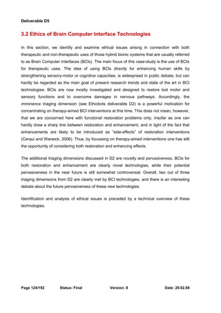 Deliverable D5 
3.2 Ethics of Brain Computer Interface Technologies 
In this section, we identify and examine ethical issues arising in connection with both 
therapeutic and non-therapeutic uses of those hybrid bionic systems that are usually referred 
to as Brain Computer Interfaces (BCIs). The main focus of this case-study is the use of BCIs 
for therapeutic uses. The idea of using BCIs directly for enhancing human skills by 
strengthening sensory-motor or cognitive capacities, is widespread in public debate, but can 
hardly be regarded as the main goal of present research trends and state of the art in BCI 
technologies. BCIs are now mostly investigated and designed to restore lost motor and 
sensory functions and to overcome damages in nervous pathways. Accordingly, the 
imminence triaging dimension (see Ethicbots deliverable D2) is a powerful motivation for 
concentrating on therapy-aimed BCI interventions at this time. This does not mean, however, 
that we are concerned here with functional restoration problems only, insofar as one can 
hardly draw a sharp line between restoration and enhancement, and in light of the fact that 
enhancements are likely to be introduced as “side-effects” of restoration interventions 
(Cerqui and Warwick, 2006). Thus, by focussing on therapy-aimed interventions one has still 
the opportunity of considering both restoration and enhancing effects. 
The additional triaging dimensions discussed in D2 are novelty and pervasiveness. BCIs for 
both restoration and enhancement are clearly novel technologies, while their potential 
pervasiveness in the near future is still somewhat controversial. Overall, two out of three 
triaging dimensions from D2 are clearly met by BCI technologies, and there is an interesting 
debate about the future pervasiveness of these new technologies. 
Identification and analysis of ethical issues is preceded by a technical overview of these 
technologies. 
Page 124/192 Status: Final Version: 8 Date: 29.02.08 
 