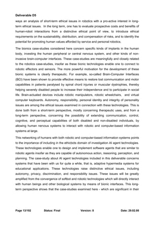 Deliverable D5 
ways an analysis of short-term ethical issues in robotics with a pro-active interest in long-term 
ethical issues. In the long term, one has to evaluate prospective costs and benefits of 
human-robot interactions from a distinctive ethical point of view, to introduce ethical 
requirements on the sustainability, distribution, and compensation of risks, and to identify the 
potential for promoting human values afforded by service and personal robotics. 
The bionics case-studies considered here concern specific kinds of implants in the human 
body, investing the human peripheral or central nervous system, and other kinds of non-invasive 
brain-computer interfaces. These case-studies are meaningfully and closely related 
to the robotics case-studies, insofar as these bionic technologies enable one to connect to 
robotic effectors and sensors. The more powerful motivation for the development of these 
bionic systems is clearly therapeutic. For example, so-called Brain-Computer Interfaces 
(BCI) have been shown to provide effective means to restore lost communication and motor 
capabilities in patients paralysed by spinal chord injuries or muscular dystrophies, thereby 
helping severely disabled people to increase their independence and to participate in social 
life. Brain-actuated devices include robotic manipulators, robotic wheelchairs, and virtual 
computer keyboards. Autonomy, responsibility, personal identity and integrity of personality 
issues are among the ethical issues examined in connection with these technologies. This is 
done both from a short-term perspective, mostly concerning therapeutic uses, and from a 
long-term perspective, concerning the possibility of extending communication, control, 
cognitive, and perceptual capabilities of both disabled and non-disabled individuals, by 
allowing human nervous systems to interact with robotic and computer-based information 
systems at large. 
This networking of humans with both robotic and computer-based information systems points 
to the importance of including in the ethicbots domain of investigation AI agent technologies. 
These technologies enable one to design and implement software agents that are similar to 
robotic agents insofar as they are capable of autonomous action, reasoning, perception, and 
planning. The case-study about AI agent technologies included in this deliverable concerns 
systems that have been with us for quite a while, that is, adaptive hypermedia systems for 
educational applications. These technologies raise distinctive ethical issues, including 
autonomy, privacy, discrimination, and responsibility issues. These issues will be greatly 
amplified from the convergence of softbot and robotic technologies which will directly interact 
with human beings and other biological systems by means of bionic interfaces. This long-term 
perspective shows that the case-studies examined here - which are significant in their 
Page 13/192 Status: Final Version: 8 Date: 29.02.08 
 